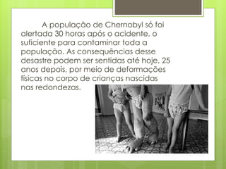 A população de Chernobyl só foi alertada 30 horas após o acidente, o suficiente para contaminar toda a população. As consequências desse desastre podem ser sentidas até hoje, 25 anos depois, por meio de deformações físicas no corpo de crianças nascidas nas redondezas. 