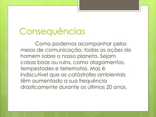 Consequências Como podemos acompanhar pelos meios de comunicação, todas as ações do homem sobre o nosso planeta. Sejam coisas boas ou ruins, como alagamentos, tempestades e terremotos. Mas é indiscutível que as catástrofes ambientais têm aumentado a sua frequência drasticamente durante os últimos 20 anos.  