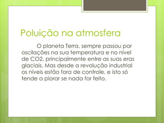 Poluição na atmosfera O planeta Terra, sempre passou por oscilações na sua temperatura e no nível de CO2, principalmente entre as suas eras glaciais. Mas desde a revolução industrial os níveis estão fora de controle, e isto só tende a piorar se nada for feito. 