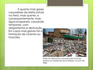 E quanto mais gases causadores do efeito estufa na Terra, mais quente, e consequentemente, mais água evaporará, causando temporais, com alagamentos e destruição. Em casos mais graves há a formação de ciclones ou furacões. Parte da destruição causada pelo Furacão Katrina na cidade de Nova Orleans, no ano de 2005 