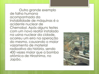 Outro grande exemplo de falha humana acompanhada da instabilidade de máquinas é o acidente nuclear de Chernobyl. Após alguns testes com um novo reator instalado na usina nuclear da cidade, ocorreu um erro na operação do mesmo, causando o maior vazamento de material radioativo da história, sendo 400 vezes maior que a bomba atômica de Hiroshima, no Japão. 
