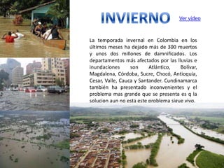 Ver video


La temporada invernal en Colombia en los
últimos meses ha dejado más de 300 muertos
y unos dos millones de damnificados. Los
departamentos más afectados por las lluvias e
inundaciones      son     Atlántico,   Bolívar,
Magdalena, Córdoba, Sucre, Chocó, Antioquia,
Cesar, Valle, Cauca y Santander. Cundinamarca
también ha presentado inconvenientes y el
problema mas grande que se presenta es q la
solucion aun no esta este problema sigue vivo.
 