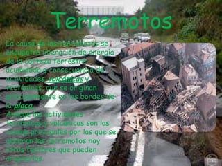 Terremotos
La causa de los terremotos se
encuentra liberación de energía
de la corteza terrestre
acumulada a consecuencia de
actividades volcánicas y
tectónicas, que se originan
principalmente en los bordes de
la placa.
Aunque las actividades
tectónicas y volcánicas son las
causas principales por las que se
generan los terremotos hay
otros factores que pueden
originarlos.

 