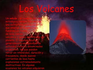 Los Volcanes
Un volcán (del nombre del dios
mitológico romano Vulcano) es
una estructura geológica por la
que emerge el magma (roca
fundida) en forma
de lava, ceniza
volcánica y gases del interior del
planeta. El ascenso ocurre
generalmente en episodios de
actividad violenta denominados
erupciones, los que pueden
variar en intensidad, duración y
frecuencia, desde suaves
corrientes de lava hasta
explosiones extremadamente
destructivas. En algunas
ocasiones los volcanes adquieren

 