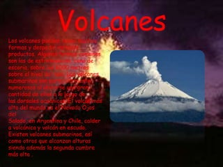Volcanes

Los volcanes pueden tener muchas
formas y despedir variados
productos. Algunas formas comunes
son las de estratovolcán, cono de
escoria, sobre los 6000 metros
sobre el nivel del mar. Los volcanes
submarinos son particularmente
numerosos al ubicarse una gran
cantidad de ellos a lo largo de
las dorsales oceánicas. El volcán más
alto del mundo es el Nevado Ojos
del
Salado, en Argentina y Chile, calder
a volcánica y volcán en escudo.
Existen volcanes submarinos, así
como otros que alcanzan alturas
siendo además la segunda cumbre
más alta ..

 