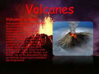 Volcanes

Volcanes activos

Son aquellos que pueden entrar
en actividad eruptiva. La
mayoría de los volcanes
ocasionalmente entran en
actividad y permanecen en
reposo la mayor parte del
tiempo. Solamente unos pocos
están en erupción continua. El
período de actividad eruptiva
puede durar desde una hora
hasta varios años. Este ha sido
el caso del volcán de Pacaya, o el
Irazú. No se ha descubierto aún
un método seguro para predecir
las erupciones.

 