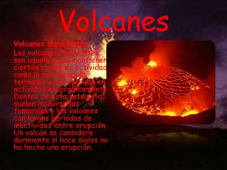 Volcanes

Volcanes durmientes
Los volcanes durmientes
son aquellos que mantienen
ciertos signos de actividad
como lo son las aguas
termales y han entrado en
actividad esporádicamente.
Dentro de esta categoría
suelen incluirse las
fumarolas y los volcanes
con largos períodos de
inactividad entre erupción.
Un volcán se considera
durmiente si hace siglos no
ha hecho una erupción.

 