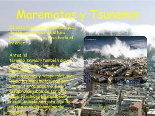 Maremotos y Tsunamis
De esta forma una masa de agua
de algunos metros de altura
puede arrasar a su paso hacia el
interior.
Antes, el
término tsunami también sirvió
para referirse a las olas
producidas
por huracanes y temporales que,
como los maremotos, podían
entrar tierra adentro, pero
éstas no dejaban de ser olas
superficiales producidas por el
viento, aunque se trata aquí de
un viento excepcionalmente
potente.

 