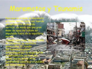 Maremotos y Tsunamis
Para que se origine un maremoto
el fondo marino debe ser movido
abruptamente en sentido
vertical, de modo que una gran
masa de agua del océano es
impulsada fuera de su equilibrio
normal.
Cuando esta masa de agua trata
de recuperar su equilibrio
genera olas. El tamaño
del maremoto estará
determinado por la magnitud de
la deformación vertical del
fondo marino entre otros
parámetros como la profundidad
del lecho marino.

 