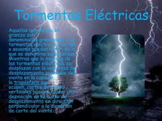 Tormentas Eléctricas
Aquellas que producen
granizo son
denominadas granizadas. Las
tormentas eléctricas fuertes
o severas pueden rotar, en lo
que se denomina superceldas.
Mientras que la mayoría de
las tormentas eléctricas se
desplazan con la velocidad de
desplazamiento promedio del
viento en la capa de
la tropósfera que
ocupan, cortes de viento
verticales pueden causar una
desviación en su curso de
desplazamiento en dirección
perpendicular a la dirección
de corte del viento.

 