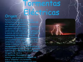Origen

Tormentas
Eléctricas

Para la formación de este tipo de
tormentas es necesaria la humedad del
aire caliente que se eleva en
una atmósfera inestable. La atmósfera
se vuelve inestable cuando las
condiciones son tales que una burbuja de
la subida del aire caliente puede seguir
aumentando aún más que el aire del
ambiente. El aumento de aire caliente es
un mecanismo que intenta restaurar la
estabilidad, incluso cuando el aire frío
tiende a disminuir y finalmente
desaparecen. Si el aire ascendente es lo
suficientemente fuerte, el aire se enfría
(adiabática) a temperaturas por debajo
del punto de rocío y
se condensa, liberando el calor
latente, que promueve el aumento de
aire y "alimenta" a la tormenta.

 