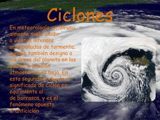 Ciclones

En meteorología ciclón usu
almente suele aludir
a vientos intensos
acompañados de tormenta;
aunque también designa a
las áreas del planeta en las
cuales la presión
atmosférica es baja. En
esta segunda acepción el
significado de ciclón es
equivalente al
de borrasca, y es el
fenómeno opuesto
al anticiclón

 