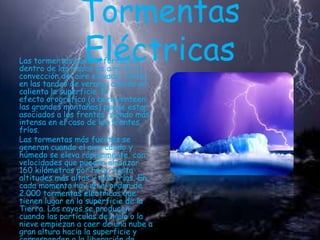 Tormentas
Eléctricas

Las tormentas pueden formarse
dentro de las masas de aire de la
convección del aire elevada ,común
en las tardes de verano, cuando se
calienta la superficie. El
efecto orográfico (a barloventeen
las grandes montañas) puede estar
asociados a los frentes, siendo más
intensa en el caso de los frentes
fríos.
Las tormentas más fuertes se
generan cuando el aire cálido y
húmedo se eleva rápidamente, con
velocidades que pueden alcanzar
160 kilómetros por hora, hasta
altitudes más altas y más frías. En
cada momento hay en el orden de
2.000 tormentas eléctricas que
tienen lugar en la superficie de la
Tierra. Los rayos se producen
cuando las partículas de hielo o la
nieve empiezan a caer de una nube a
gran altura hacia la superficie y

 