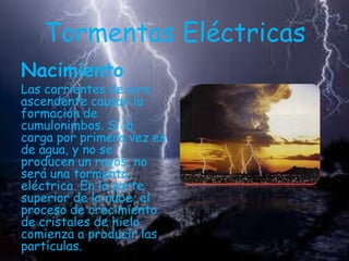 Tormentas Eléctricas
Nacimiento

Las corrientes de aire
ascendente causan la
formación de
cumulonimbos. Si la
carga por primera vez es
de agua, y no se
producen un rayos, no
será una tormenta
eléctrica. En la parte
superior de la nube, el
proceso de crecimiento
de cristales de hielo
comienza a producir las
partículas.

 