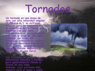 Tornados
Un tornado es una masa de
aire con alta velocidad angular
(2-50 r.p.m.); su extremo
inferior está en contacto con
la superficie de la Tierra y el
superior con una nube
cumulonimbos o, excepcionalme
nte, con la base de una nube
cúmulus. Se trata del
fenómeno atmosférico ciclónico
de mayor densidad energética
de la Tierra, aunque de corta
duración (desde segundos
hasta más de una hora).

Los tornados se presentan en
diferentes tamaños y formas
pero generalmente tienen la
forma de una nube
embudo, cuyo extremo más
angosto toca el suelo y suele

 