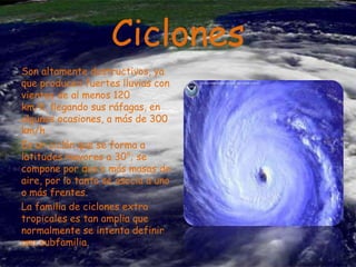 Ciclones
Son altamente destructivos, ya
que producen fuertes lluvias con
vientos de al menos 120
km/h, llegando sus ráfagas, en
algunas ocasiones, a más de 300
km/h.
Es un ciclón que se forma a
latitudes mayores a 30°; se
compone por dos o más masas de
aire, por lo tanto se asocia a uno
o más frentes.
La familia de ciclones extra
tropicales es tan amplia que
normalmente se intenta definir
una subfamilia.

 