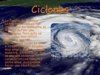 Ciclones
La familia de ciclones
extra tropicales es tan
amplia que normalmente se
intenta definir una
subfamilia. Pero ésta es
una tarea muy difícil
debido a que, de
hecho, cada ciclón es único
e irrepetible. Un estudio
muy amplio sobre ciclones
muestra, sin embargo, que
se pueden observar
características comunes
entre ellos, pudiéndose
hacer una clasificación.

 