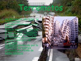Terremotos
Un terremoto (del latín: te
rra «tierra»
y motus «movimiento»), ta
mbién
llamado seísmo o sismo (del
griego σεισμός: «temblor»
o «temblor de tierra») es
un fenómeno de sacudida
brusca y pasajera de
la corteza
terrestre producido por la
liberación de energía
acumulada en forma de
ondas sísmicas.

 