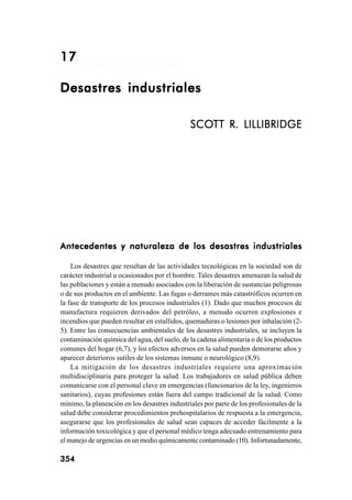 354354354354354 Problemas generados por el hombre
○ ○ ○ ○ ○ ○ ○ ○ ○ ○ ○ ○ ○ ○ ○ ○ ○ ○ ○ ○ ○
1717171717
Desastres industrialesDesastres industrialesDesastres industrialesDesastres industrialesDesastres industriales
SCOSCOSCOSCOSCOTT R. LILLIBRIDGETT R. LILLIBRIDGETT R. LILLIBRIDGETT R. LILLIBRIDGETT R. LILLIBRIDGE
Antecedentes y naturaleza de los desastres industrialesAntecedentes y naturaleza de los desastres industrialesAntecedentes y naturaleza de los desastres industrialesAntecedentes y naturaleza de los desastres industrialesAntecedentes y naturaleza de los desastres industriales
Los desastres que resultan de las actividades tecnológicas en la sociedad son de
carácter industrial u ocasionados por el hombre. Tales desastres amenazan la salud de
las poblaciones y están a menudo asociados con la liberación de sustancias peligrosas
o de sus productos en el ambiente. Las fugas o derrames más catastróficos ocurren en
la fase de transporte de los procesos industriales (1). Dado que muchos procesos de
manufactura requieren derivados del petróleo, a menudo ocurren explosiones e
incendios que pueden resultar en estallidos, quemaduras o lesiones por inhalación (2-
5). Entre las consecuencias ambientales de los desastres industriales, se incluyen la
contaminación química del agua, del suelo, de la cadena alimentaria o de los productos
comunes del hogar (6,7), y los efectos adversos en la salud pueden demorarse años y
aparecer deterioros sutiles de los sistemas inmune o neurológico (8,9).
La mitigación de los desastres industriales requiere una aproximación
multidisciplinaria para proteger la salud. Los trabajadores en salud pública deben
comunicarse con el personal clave en emergencias (funcionarios de la ley, ingenieros
sanitarios), cuyas profesiones están fuera del campo tradicional de la salud. Como
mínimo, la planeación en los desastres industriales por parte de los profesionales de la
salud debe considerar procedimientos prehospitalarios de respuesta a la emergencia,
asegurarse que los profesionales de salud sean capaces de acceder fácilmente a la
información toxicológica y que el personal médico tenga adecuado entrenamiento para
el manejo de urgencias en un medio químicamente contaminado (10). Infortunadamente,
354354354354354
 