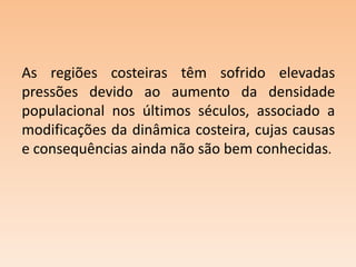 As regiões costeiras têm sofrido elevadas
pressões devido ao aumento da densidade
populacional nos últimos séculos, associado a
modificações da dinâmica costeira, cujas causas
e consequências ainda não são bem conhecidas.

 
