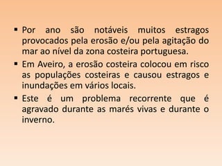  Por ano são notáveis muitos estragos
provocados pela erosão e/ou pela agitação do
mar ao nível da zona costeira portuguesa.
 Em Aveiro, a erosão costeira colocou em risco
as populações costeiras e causou estragos e
inundações em vários locais.
 Este é um problema recorrente que é
agravado durante as marés vivas e durante o
inverno.

 