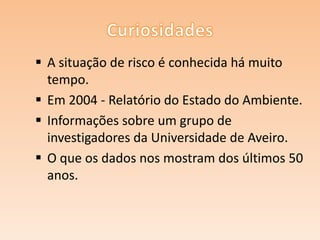  A situação de risco é conhecida há muito
tempo.
 Em 2004 - Relatório do Estado do Ambiente.
 Informações sobre um grupo de
investigadores da Universidade de Aveiro.
 O que os dados nos mostram dos últimos 50
anos.

 