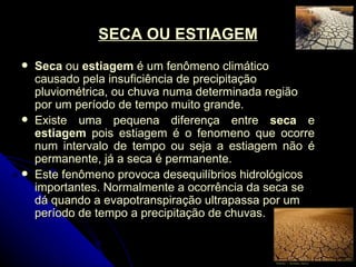 SECA OU ESTIAGEM Seca  ou  estiagem  é um fenômeno climático causado pela insuficiência de precipitação pluviométrica, ou chuva numa determinada região por um período de tempo muito grande. Existe uma pequena diferença entre  seca  e  estiagem  pois estiagem é o fenomeno que ocorre num intervalo de tempo ou seja a estiagem não é permanente, já a seca é permanente. Este fenômeno provoca desequilíbrios hidrológicos importantes. Normalmente a ocorrência da seca se dá quando a evapotranspiração ultrapassa por um período de tempo a precipitação de chuvas. 