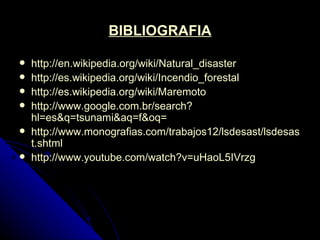 BIBLIOGRAFIA http://en.wikipedia.org/wiki/Natural_disaster http://es.wikipedia.org/wiki/Incendio_forestal http://es.wikipedia.org/wiki/Maremoto http://www.google.com.br/search?hl=es&q=tsunami&aq=f&oq= http://www.monografias.com/trabajos12/lsdesast/lsdesast.shtml http://www.youtube.com/watch?v=uHaoL5IVrzg 
