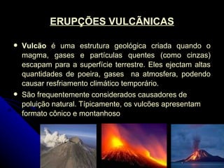 ERUPÇÕES VULCÃNICAS Vulcão  é uma estrutura geológica criada quando o magma, gases e partículas quentes (como cinzas) escapam para a superfície terrestre. Eles ejectam altas quantidades de poeira, gases  na atmosfera, podendo causar resfriamento climático temporário.  São frequentemente considerados causadores de poluição natural. Típicamente, os vulcões apresentam formato cônico e montanhoso 