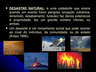 DESASTRE NATURAL : é uma  catástrofe  que ocorre quando um evento físico perigoso ( erupção  vulcânica,  terremoto , desabamento, furacão) faz danos extensivos à propriedade, faz um grande número vítimas, ou ambas. Um desastre é um rompimento social que pode ocorrer ao nível do indivíduo, da comunidade, ou do estado (Kreps 1986). 