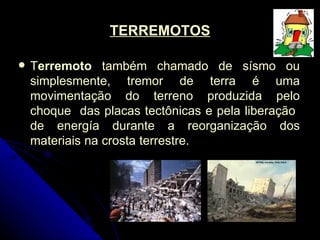 TERREMOTOS T erremoto  também chamado de sísmo ou simplesmente, tremor de terra é uma movimentação do terreno produzida pelo choque  das placas tectônicas e pela liberação  de energía durante a reorganização dos materiais na crosta terrestre.  