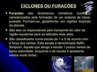 CICLONES OU FURACÕES Furacões  são fenômenos climáticos (ciclones) caracterizados pela formação de um sistema de baixa-pressão. Formam-se, geralmente, em regiões tropicais do planeta.  São eles os responsáveis pelo transporte do calor da região equatorial para as latitudes mais altas.  São classificados numa escala de 1 a 5 de acordo com a força dos ventos. Esta escala é denominada Saffir-Simpson. Aquele que atinge a escala 1 possui ventos de baixa velocidade, enquanto o de escala 5 apresenta ventos muito fortes.  
