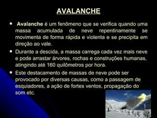 AVALANCHE Avalanche  é um fenômeno que se verifica quando uma massa acumulada de neve repentinamente se movimenta de forma rápida e violenta e se precipita em direção ao vale.  Durante a descida, a massa carrega cada vez mais neve e pode arrastar árvores, rochas e construções humanas, atingindo até 160 quilômetros por hora. Este destacamento de massas de neve pode ser provocado por diversas causas, como a passagem de esquiadores, a ação de fortes ventos, propagação do som etc. 