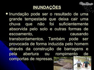 INUNDAÇÕES Inundação pode ser o resultado de uma grande tempestade que deixa cair uma chuva que não foi suficientemente absorvida pelo solo e outras formas de escoamento, causando transbordamentos. Também pode ser provocada de forma induzida pelo homem através da construção de barragens e pela abertura ou rompimento de comportas de represas. 