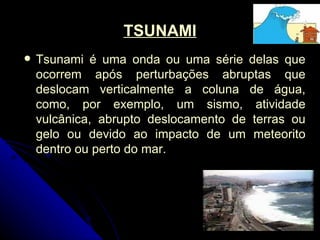 TSUNAMI Tsunami é uma onda ou uma série delas que ocorrem após perturbações abruptas que deslocam verticalmente a coluna de água, como, por exemplo, um sismo, atividade vulcânica, abrupto deslocamento de terras ou gelo ou devido ao impacto de um meteorito dentro ou perto do mar.  