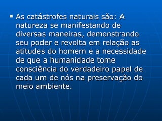 As catástrofes naturais são: A natureza se manifestando de diversas maneiras, demonstrando seu poder e revolta em relação as atitudes do homem e a necessidade de que a humanidade tome consciência do verdadeiro papel de cada um de nós na preservação do meio ambiente. 