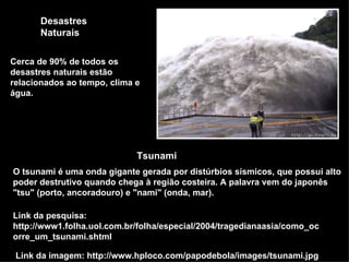Desastres Naturais Link da imagem: http://www.hploco.com/papodebola/images/tsunami.jpg Cerca de 90% de todos os desastres naturais estão relacionados ao tempo, clima e água.  Tsunami O tsunami é uma onda gigante gerada por distúrbios sísmicos, que possui alto poder destrutivo quando chega à região costeira. A palavra vem do japonês &quot;tsu&quot; (porto, ancoradouro) e &quot;nami&quot; (onda, mar).  Link da pesquisa: http://www1.folha.uol.com.br/folha/especial/2004/tragedianaasia/como_ocorre_um_tsunami.shtml 
