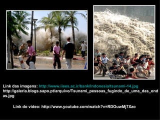 Link das imagens:  http://www.iiees.ac.ir/bank/Indonesia/tsunami-14.jpg http://galeria.blogs.sapo.pt/arquivo/Tsunami_pessoas_fugindo_de_uma_das_ondas.jpg Link do vídeo: http://www.youtube.com/watch?v=RDOuwMj7Xzo 
