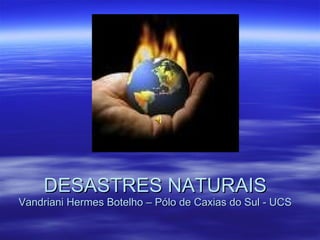 DESASTRES NATURAIS Vandriani Hermes Botelho – Pólo de Caxias do Sul - UCS 