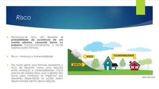 Risco
 Denomina-se risco de desastre a
probabilidade de ocorrência de um
evento adverso, causando danos ou
prejuízos. Convencionalmente, o riscoé
expresso pela fórmula:
 Risco = Ameaça x Vulnerabilidade
 De modo geral, essa fórmula apresenta o
risco de desastre como uma relação
entre ameaças e vulnerabilidades. Você
precisa ter clareza disso, pois a gestão dos
riscos para minimizar os impactos dos
desastres dependede as ações serem
desenvolvidas dentro dessa relação.
CEPED UFSC (2011)
 