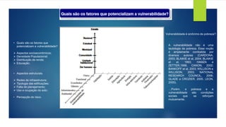 • Quais são os fatores que
potencializam a vulnerabilidade?
➢ Aspectos socioeconômicos;
➢ Densidade Populacional;
➢ Distribuição de renda;
➢ Educação;
• Aspectos estruturais.
➢ Redes de infraestrutura;
➢ Tipologia das edificações;
➢ Falta de planejamento;
➢ Uso e ocupação do solo;
• Percepção do risco.
A vulnerabilidade não é uma
tautologia da pobreza. Essa noção
é amplamente combatida por
diversos autores (CARDONA,
2003; BLAIKIE et al, 2004; BLAIKIE
et al, 1993; HAMZA e
ZETTER,1998; CANON, 2002;
BANKOFF et al, 2003; WILLISON e
WILLISON, 2003; NATIONAL
RESEARCH COUNCIL, 2006;
GLADE e CROZIER, 2005, LEON,
2005).
…Porém, a pobreza e a
vulnerabilidade são condições
sociais que se reforçam
mutuamente.
Vulnerabilidade é sinônimo de pobreza?
 