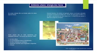 As zonas urbanas têm se tornado palco de vários
tipos de riscos.
Quais grupos são os mais vulneráveis aos
desastres naturais? De acordo com Morrow (1999):
➢ os mais velhos
➢ os impossibilitados física e mentalmente;
➢ famílias chefiadas por mulheres;
➢ residentes recentes como imigrantes e migrantes;
➢ crianças.
Exemplo Brasileiro: No âmbito da legislação urbana, as principais alterações
ocorreram no Estatuto da Cidade (Lei n. 10.257, de 10 de julho de 2001) e na
lei sobre o parcelamento do solo urbano (Lei n. 6.766/1979) que passam a
observar os seguintes princípios:
http://polis.org.br/colecoes/kit-das-cidades/
 