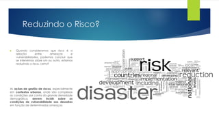 Reduzindo o Risco?
 Quando consideramos que risco é a
relação entre ameaças e
vulnerabilidades, podemos concluir que
se intervirmos sobre um ou outro, estamos
reduzindo o risco, certo?
As ações de gestão de riscos, especialmente
em contextos urbanos, onde são complexas
as condições por conta da grande densidade
demográfica, devem incidir sobre as
condições de vulnerabilidade aos desastres
em função de determinadas ameaças.
 