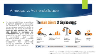 Ameaça vs Vulnerabilidade
 Em termos didáticos e analíticos
é comum separar os conceitos
de ameaça e vulnerabilidade
para compor, posteriormente, a
dimensão do risco. Contudo, a
atuação em gestão de riscos
não dissocia a ameaça da
vulnerabilidade; pois para que
uma ameaça seja uma ameaça
é necessário que haja
vulnerabilidade, caso contrário
não repercutirá sobre a
sociedade, não provocará
danos e prejuízos e nem se
constituirá em um desastre.
CARDONA, O. La necesidad de repensar de manera holística los conceptos de vulnerabilidad
y riesgo: una crítica y una revisión necesaria para la gestión. Bogotá: CEDERI, 2001.
 