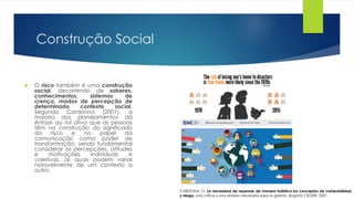 Construção Social
 O risco também é uma construção
social, decorrendo de saberes,
conhecimentos, sistemas de
crença, modos de percepção de
determinado contexto social.
Segundo Cardonna (2001), a
maioria dos planejamentos dá
ênfase ao rol ativo que as pessoas
têm na construção do significado
do risco e no papel da
comunicação como poder de
transformação, sendo fundamental
considerar as percepções, atitudes
e motivações individuais e
coletivas, as quais podem variar
notavelmente de um contexto a
outro.
CARDONA, O. La necesidad de repensar de manera holística los conceptos de vulnerabilidad
y riesgo: una crítica y una revisión necesaria para la gestión. Bogotá: CEDERI, 2001.
 
