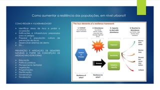 Como aumentar a resiliência das populações, em nível urbano?
COMO REDUZIR A VULNERABILIDADE?
➢ Identificar áreas de risco e proibir a
ocupação;
➢ Edificações e infraestrutura preparadas
para os perigos;
➢ Preparar a população: cultura de
prevenção de riscos;
➢ Desenvolver sistemas de alerta;
➢ Etc…
PREVENÇÃO E MITIGAÇÃO DE DESASTRES
NATURAIS A PARTIR DA CONCEPÇÃO DE
MEDIDAS NÃO-ESTRUTURAIS
➢ Educação
➢ Políticas públicas
➢ Planejamento territorial;
➢ Legislação;
➢ Programação;
➢ Planificação;
➢ Governança;
➢ Fiscalização
 