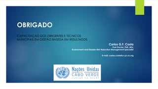 OBRIGADO
Carlos G.F. Costa
Post-Doctor, PhD, MSc
Environment and Disaster Risk Reduction Management Specialist
E-mail: carlos.costa@cv.jo.un.org
CAPACITAÇAO DOS DIRIGENTES E TECNICOS
MUNICIPAIS EM GESTÃO BASEDA EM RESULTADOS
 