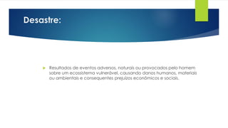 Desastre:
 Resultados de eventos adversos, naturais ou provocados pelo homem
sobre um ecossistema vulnerável, causando danos humanos, materiais
ou ambientais e consequentes prejuízos econômicos e sociais.
 