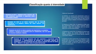Critérios de Classificação:
a) Acidentes: Os acidentes são caracterizados quando os
danos e prejuízos conseqüentes são de pouca importância
para a coletividade como um todo, já que, na visão individual
das vítimas, qualquer desastre é de extrema importância e
gravidade.
b) Desastres de Médio Porte: Os desastres de médio porte
são caracterizados quando os danos e prejuízos, embora
importantes, podem ser recuperados com os recursos
disponíveis na própria área sinistrada.
c) Desastres de Grande Porte: Os desastres de grande porte
exigem o reforço dos recursos disponíveis na área
sinistrada, através do aporte de recursos regionais, estaduais
e, até mesmo, federais.
d) Desastres de Muito Grande Porte: Os desastres de muito
grande porte, para garantir uma resposta eficiente e cabal
recuperação, exigem a intervenção coordenada do Sistema
Nacional de Defesa, de todos os n]iveis de Governo e, até
mesmo, de ajuda externa.
 