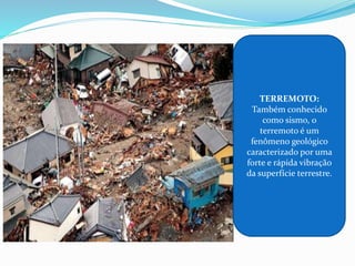 TERREMOTO:
Também conhecido
como sismo, o
terremoto é um
fenômeno geológico
caracterizado por uma
forte e rápida vibração
da superfície terrestre.
 